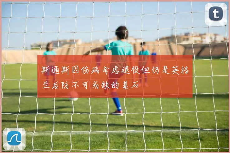 斯通斯因伤病考虑退役但仍是英格兰后防不可或缺的基石