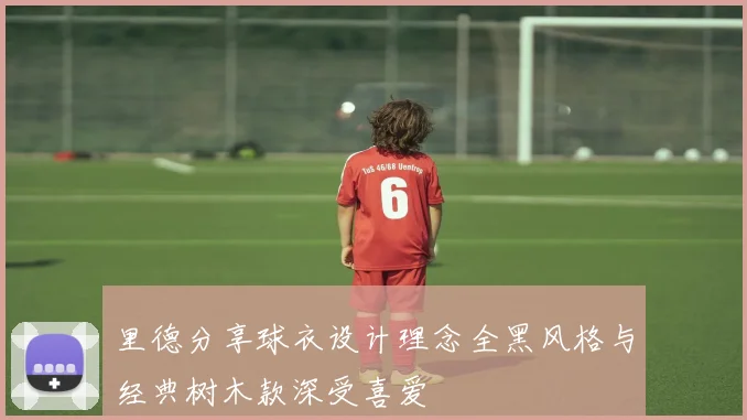 里德分享球衣设计理念全黑风格与经典树木款深受喜爱