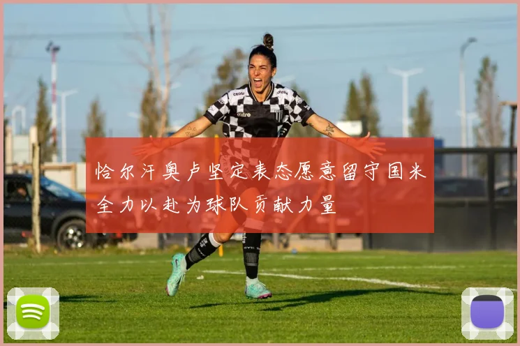 恰尔汗奥卢坚定表态愿意留守国米全力以赴为球队贡献力量