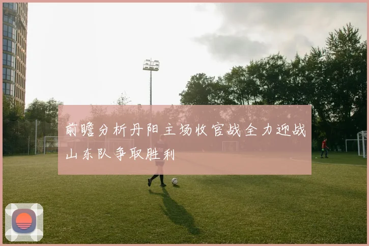 前瞻分析丹阳主场收官战全力迎战山东队争取胜利