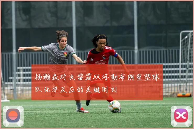 杨瀚森对决雷霆双塔勒布朗重塑球队化学反应的关键时刻