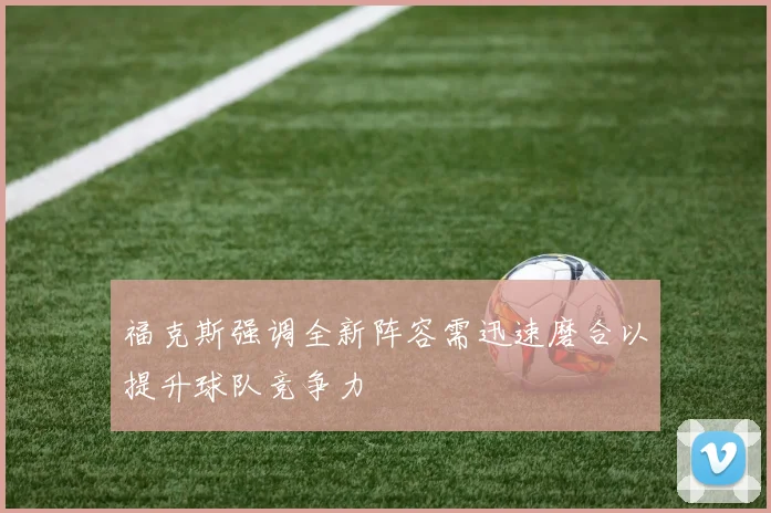 福克斯强调全新阵容需迅速磨合以提升球队竞争力