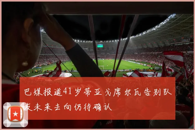 巴媒报道41岁蒂亚戈席尔瓦告别队友未来去向仍待确认