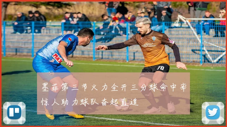 墨菲第三节火力全开三分球命中率惊人助力球队奋起直追