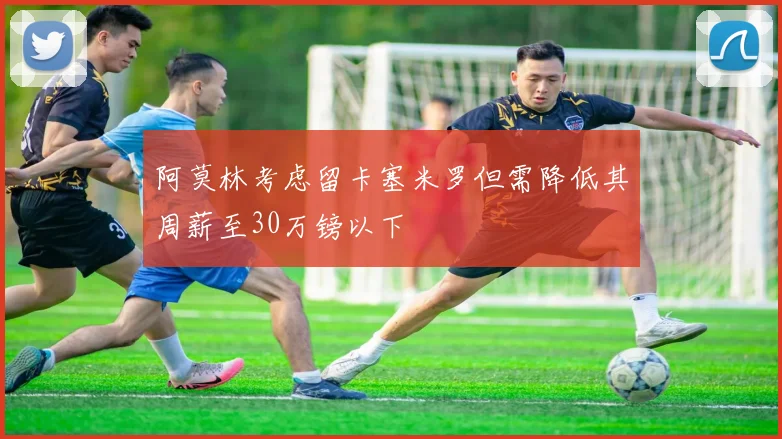 阿莫林考虑留卡塞米罗但需降低其周薪至30万镑以下