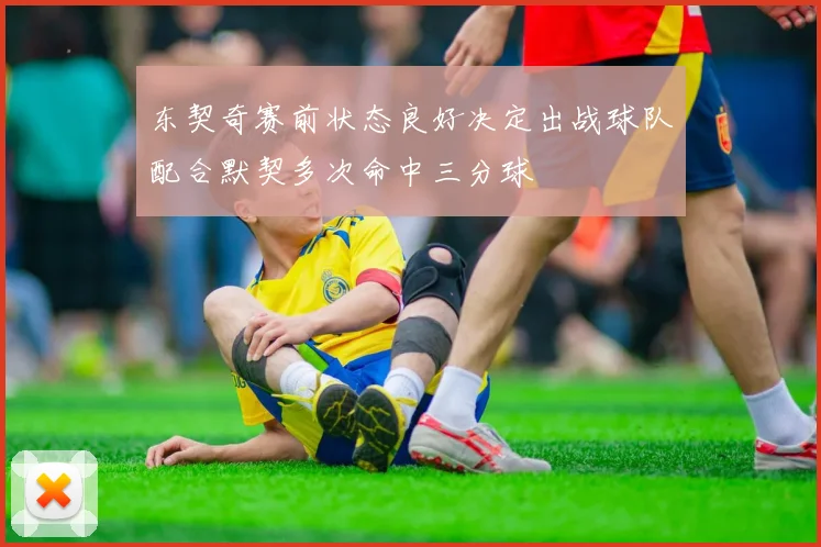 东契奇赛前状态良好决定出战球队配合默契多次命中三分球