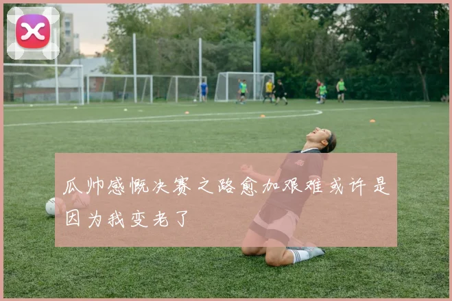 瓜帅感慨决赛之路愈加艰难或许是因为我变老了