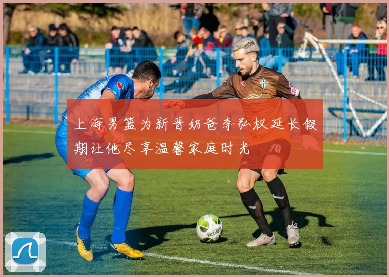上海男篮为新晋奶爸李弘权延长假期让他尽享温馨家庭时光