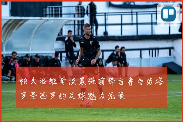 帕夫洛维奇谈最强前锋吉鲁与劳塔罗圣西罗的足球魅力无限