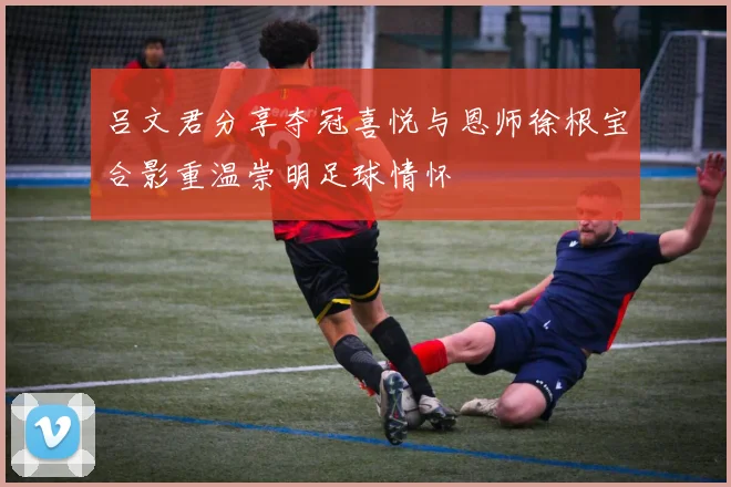 吕文君分享夺冠喜悦与恩师徐根宝合影重温崇明足球情怀