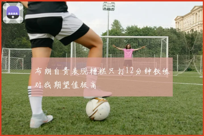 布朗自责表现糟糕只打12分钟教练对我期望值极高