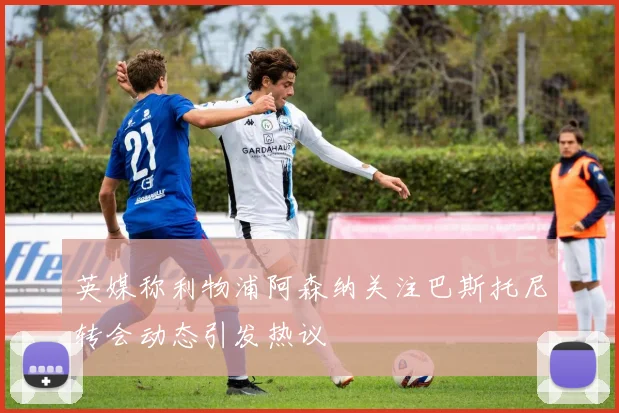 英媒称利物浦阿森纳关注巴斯托尼转会动态引发热议