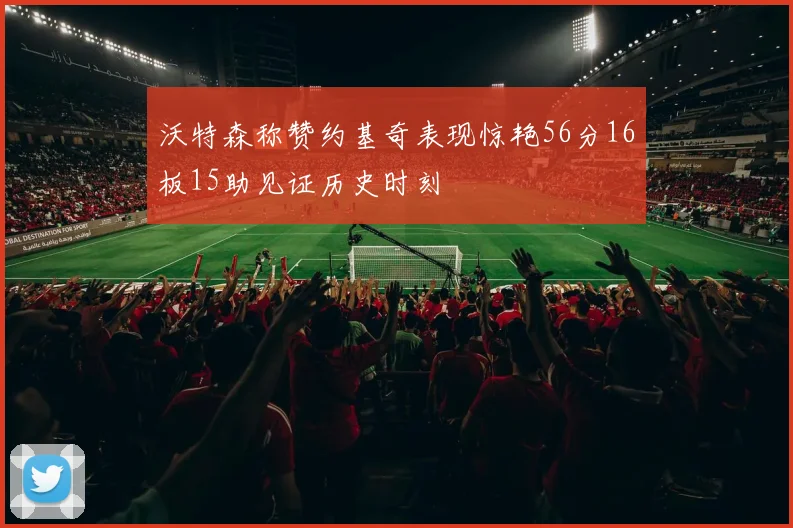 沃特森称赞约基奇表现惊艳56分16板15助见证历史时刻