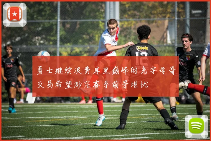 勇士继续浪费库里巅峰时光字母哥交易希望渺茫赛季前景堪忧