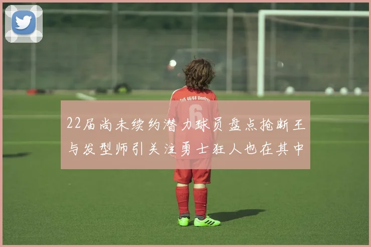 22届尚未续约潜力球员盘点抢断王与发型师引关注勇士狂人也在其中