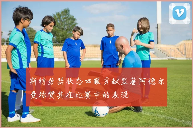 斯特劳瑟状态回暖贡献显著阿德尔曼称赞其在比赛中的表现