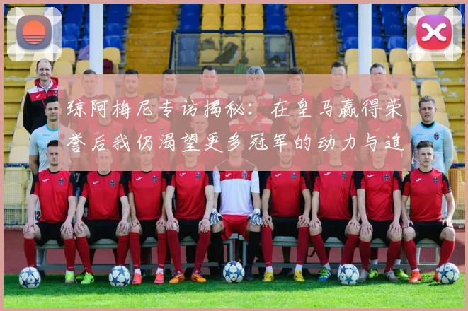 琼阿梅尼专访揭秘：在皇马赢得荣誉后我仍渴望更多冠军的动力与追求