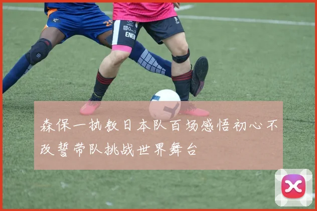 森保一执教日本队百场感悟初心不改誓带队挑战世界舞台