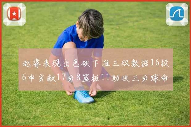 赵睿表现出色砍下准三双数据16投6中贡献17分8篮板11助攻三分球命中率高达385