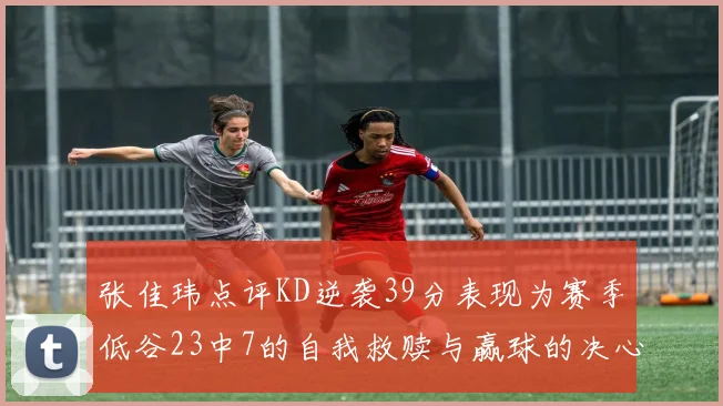 张佳玮点评KD逆袭39分表现为赛季低谷23中7的自我救赎与赢球的决心