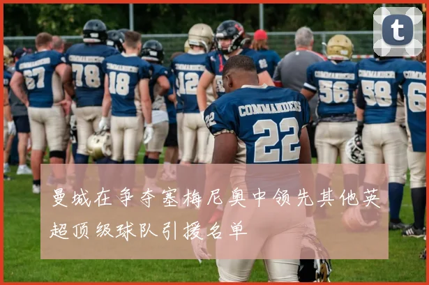 曼城在争夺塞梅尼奥中领先其他英超顶级球队引援名单