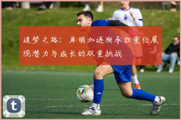 追梦之路：库明加逐渐承担重任展现潜力与成长的双重挑战