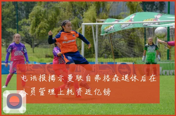 电讯报揭示曼联自弗格森退休后在人员管理上耗资近亿镑
