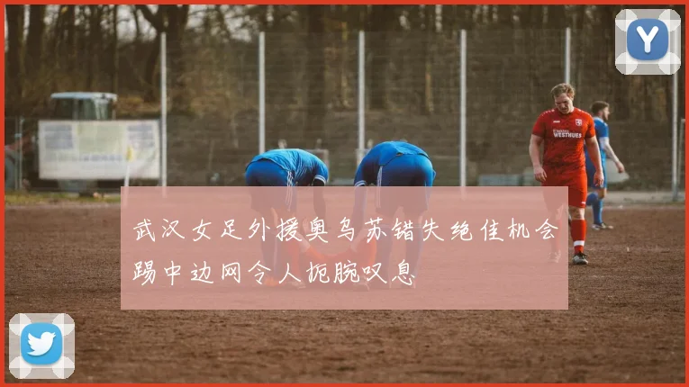 武汉女足外援奥乌苏错失绝佳机会踢中边网令人扼腕叹息