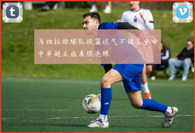 马祖拉称球队投篮运气不错三分命中率超五成表现亮眼