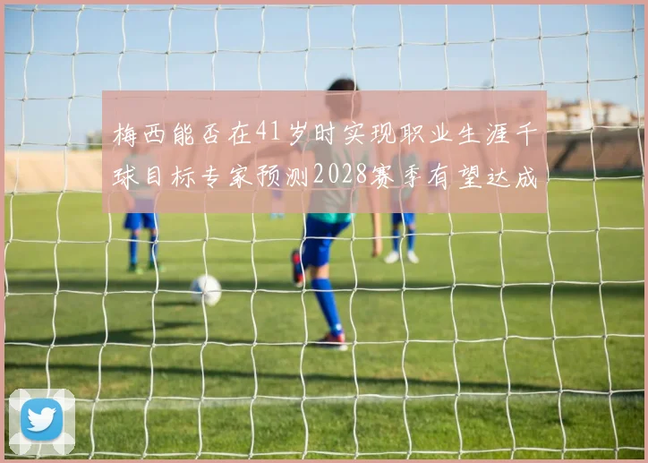 梅西能否在41岁时实现职业生涯千球目标专家预测2028赛季有望达成