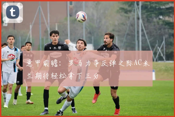 意甲前瞻：罗马力争反弹之际AC米兰期待轻松拿下三分