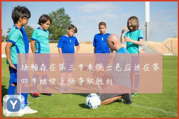 杨瀚森在第三节表现出色应该在第四节继续上场争取胜利