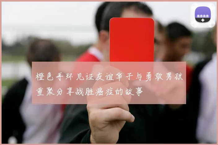 橙色手环见证友谊华子与勇敢男孩重聚分享战胜癌症的故事