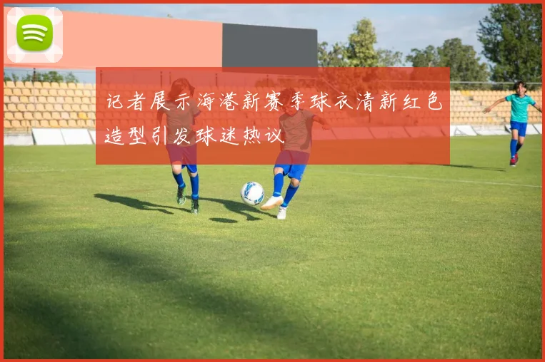 记者展示海港新赛季球衣清新红色造型引发球迷热议